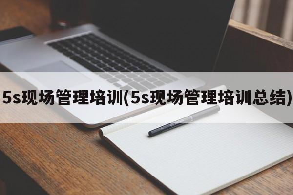 5s现场管理培训(5s现场管理培训总结)